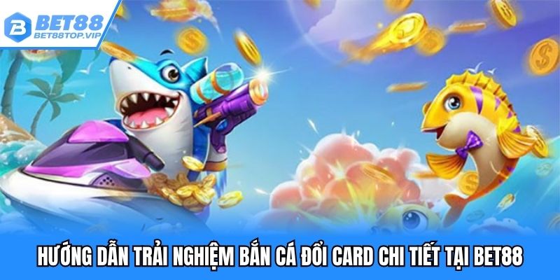 Hướng dẫn trải nghiệm bắn cá đổi card chi tiết tại BET88